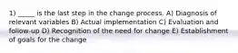 1) _____ is the last step in the change process. A) Diagnosis of relevant variables B) Actual implementation C) Evaluation and follow-up D) Recognition of the need for change E) Establishment of goals for the change