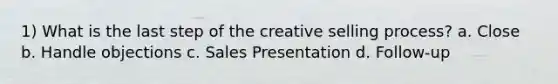 1) What is the last step of the creative selling process? a. Close b. Handle objections c. Sales Presentation d. Follow-up