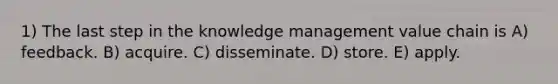 1) The last step in the knowledge management value chain is A) feedback. B) acquire. C) disseminate. D) store. E) apply.