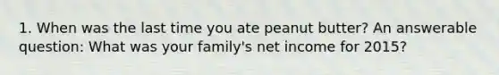 1. When was the last time you ate peanut butter? An answerable question: What was your family's net income for 2015?