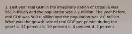 1. Last year real GDP in the imaginary nation of Oceania was 561.0 billion and the population was 2.2 million. The year before, real GDP was 500.0 billion and the population was 2.0 million. What was the growth rate of real GDP per person during the year? a. 12 percent b. 10 percent c. 4 percent d. 2 percent