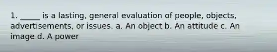 1. _____ is a lasting, general evaluation of people, objects, advertisements, or issues. a. An object b. An attitude c. An image d. A power