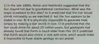 1) In the late 1800s, Kelvin and Helmholtz suggested that the Sun stayed hot due to gravitational contraction. What was the major drawback to this idea? A) It predicted that the Sun would shrink noticeably as we watched it, but the Sun appears to be stable in size. B) It is physically impossible to generate heat simply by making a star shrink in size. C) It predicted that the Sun could shine for about 25 million years, but geologists had already found that Earth is much older than this. D) It predicted that Earth would also shrink in size with time, which would make it impossible to have stable geology on our planet.