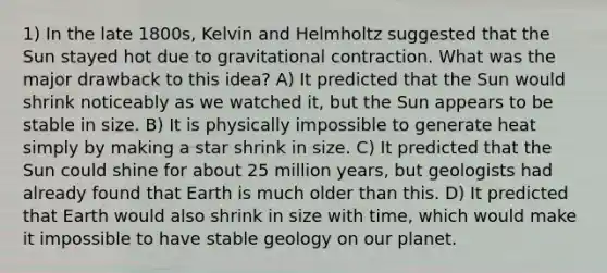 1) In the late 1800s, Kelvin and Helmholtz suggested that the Sun stayed hot due to gravitational contraction. What was the major drawback to this idea? A) It predicted that the Sun would shrink noticeably as we watched it, but the Sun appears to be stable in size. B) It is physically impossible to generate heat simply by making a star shrink in size. C) It predicted that the Sun could shine for about 25 million years, but geologists had already found that Earth is much older than this. D) It predicted that Earth would also shrink in size with time, which would make it impossible to have stable geology on our planet.