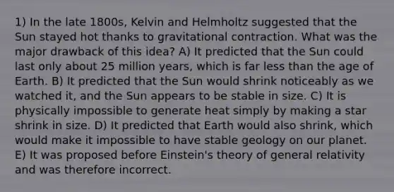 1) In the late 1800s, Kelvin and Helmholtz suggested that the Sun stayed hot thanks to gravitational contraction. What was the major drawback of this idea? A) It predicted that the Sun could last only about 25 million years, which is far less than the age of Earth. B) It predicted that the Sun would shrink noticeably as we watched it, and the Sun appears to be stable in size. C) It is physically impossible to generate heat simply by making a star shrink in size. D) It predicted that Earth would also shrink, which would make it impossible to have stable geology on our planet. E) It was proposed before Einstein's theory of general relativity and was therefore incorrect.