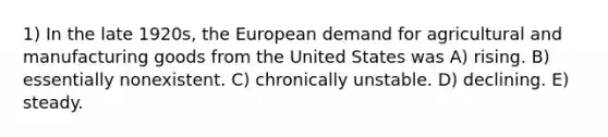 1) In the late 1920s, the European demand for agricultural and manufacturing goods from the United States was A) rising. B) essentially nonexistent. C) chronically unstable. D) declining. E) steady.