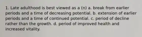 1. Late adulthood is best viewed as a (n) a. break from earlier periods and a time of decreasing potential. b. extension of earlier periods and a time of continued potential. c. period of decline rather than the growth. d. period of improved health and increased vitality.