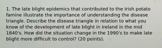 1. The late blight epidemics that contributed to the Irish potato famine illustrate the importance of understanding the disease triangle. Describe the disease triangle in relation to what you know of the development of late blight in Ireland in the mid 1840's. How did the situation change in the 1990's to make late blight more difficult to control? (20 points).