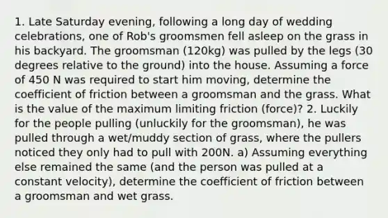 1. Late Saturday evening, following a long day of wedding celebrations, one of Rob's groomsmen fell asleep on the grass in his backyard. The groomsman (120kg) was pulled by the legs (30 degrees relative to the ground) into the house. Assuming a force of 450 N was required to start him moving, determine the coefficient of friction between a groomsman and the grass. What is the value of the maximum limiting friction (force)? 2. Luckily for the people pulling (unluckily for the groomsman), he was pulled through a wet/muddy section of grass, where the pullers noticed they only had to pull with 200N. a) Assuming everything else remained the same (and the person was pulled at a constant velocity), determine the coefficient of friction between a groomsman and wet grass.