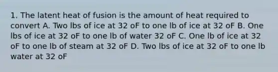 1. The latent heat of fusion is the amount of heat required to convert A. Two lbs of ice at 32 oF to one lb of ice at 32 oF B. One lbs of ice at 32 oF to one lb of water 32 oF C. One lb of ice at 32 oF to one lb of steam at 32 oF D. Two lbs of ice at 32 oF to one lb water at 32 oF