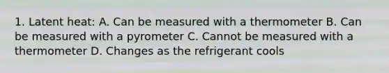 1. Latent heat: A. Can be measured with a thermometer B. Can be measured with a pyrometer C. Cannot be measured with a thermometer D. Changes as the refrigerant cools