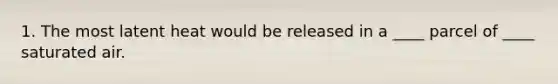 1. The most latent heat would be released in a ____ parcel of ____ saturated air.
