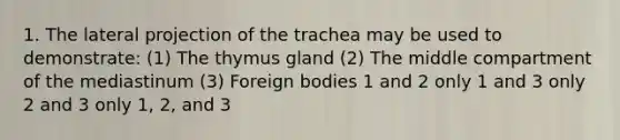 1. The lateral projection of the trachea may be used to demonstrate: (1) The thymus gland (2) The middle compartment of the mediastinum (3) Foreign bodies 1 and 2 only 1 and 3 only 2 and 3 only 1, 2, and 3