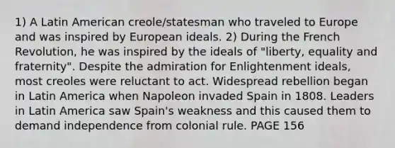 1) A Latin American creole/statesman who traveled to Europe and was inspired by European ideals. 2) During the French Revolution, he was inspired by the ideals of "liberty, equality and fraternity". Despite the admiration for Enlightenment ideals, most creoles were reluctant to act. Widespread rebellion began in Latin America when Napoleon invaded Spain in 1808. Leaders in Latin America saw Spain's weakness and this caused them to demand independence from colonial rule. PAGE 156