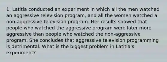 1. Latitia conducted an experiment in which all the men watched an aggressive television program, and all the women watched a non-aggressive television program. Her results showed that people who watched the aggressive program were later more aggressive than people who watched the non-aggressive program. She concludes that aggressive television programming is detrimental. What is the biggest problem in Latitia's experiment?