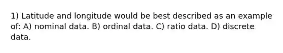 1) Latitude and longitude would be best described as an example of: A) nominal data. B) ordinal data. C) ratio data. D) discrete data.