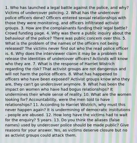 1. Who has launched a legal battle against the police, and why? Victims of undercover policing. 2. What has the undercover police officers done? Officers entered sexual relationships with those they were monitoring, and officers infiltrated activist groups. 3. How are the complainants funding their legal battle? Crowd funding page. 4. Why was there a public inquiry about the behaviour of the police? There was public concern over this. 5. What is the problem of the names of the officers not being released? The victims never find out who the read police officer is. 6. Why does the interviewer claim it may be a problem to release the identities of undercover officers? Activists will know who they are. 7. What is the response of Harriet Wistrich regarding the risk? That activist groups are not dangerous and will not harm the police officers. 8. What has happened to officers who have been exposed? Activist groups know who they are, they can't go undercover anymore. 9. What has been the impact on women who have had bogus relationships? It undermines their whole sense of reality. 10. What are the women looking for? Accountability, were the men told to have relationships? 11. According to Harriet Wistrich, why must this never happen again? It is undermining of democratic institutions - people are abused. 12. How long have the victims had to wait for the enquiry? 5 years. 13. Do you think the aliases (false names) used by undercover police should be made public? Give reasons for your answer. Yes, as victims deserve closure but no as activist groups could attack them.