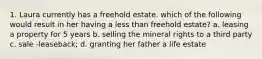 1. Laura currently has a freehold estate. which of the following would result in her having a less than freehold estate? a. leasing a property for 5 years b. selling the mineral rights to a third party c. sale -leaseback; d. granting her father a life estate