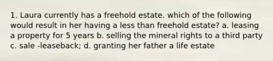 1. Laura currently has a freehold estate. which of the following would result in her having a less than freehold estate? a. leasing a property for 5 years b. selling the mineral rights to a third party c. sale -leaseback; d. granting her father a life estate