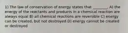 1) The law of conservation of energy states that ________. A) the energy of the reactants and products in a chemical reaction are always equal B) all chemical reactions are reversible C) energy can be created, but not destroyed D) energy cannot be created or destroyed