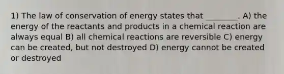 1) The law of conservation of energy states that ________. A) the energy of the reactants and products in a chemical reaction are always equal B) all chemical reactions are reversible C) energy can be created, but not destroyed D) energy cannot be created or destroyed