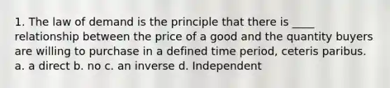 1. The law of demand is the principle that there is ____ relationship between the price of a good and the quantity buyers are willing to purchase in a defined time period, ceteris paribus. a. a direct b. no c. an inverse d. Independent