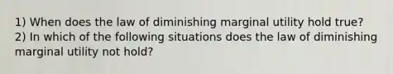 1) When does the law of diminishing marginal utility hold​ true? 2) In which of the following situations does the law of diminishing marginal utility not hold?