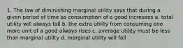 1. The law of diminishing marginal utility says that during a given period of time as consumption of a good increases a. total utility will always fall b. the extra utility from consuming one more unit of a good always rises c. average utility must be less than marginal utility d. marginal utility will fall