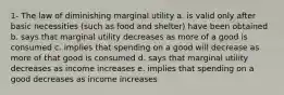 1- The law of diminishing marginal utility a. is valid only after basic necessities (such as food and shelter) have been obtained b. says that marginal utility decreases as more of a good is consumed c. implies that spending on a good will decrease as more of that good is consumed d. says that marginal utility decreases as income increases e. implies that spending on a good decreases as income increases