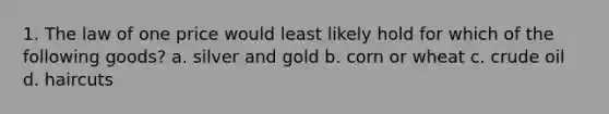 1. The law of one price would least likely hold for which of the following goods? a. silver and gold b. corn or wheat c. crude oil d. haircuts