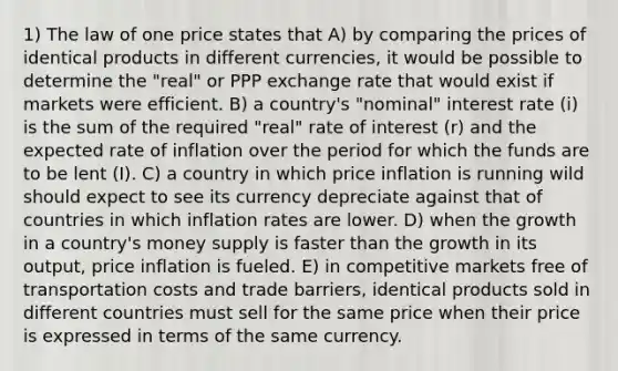 1) The law of one price states that A) by comparing the prices of identical products in different currencies, it would be possible to determine the "real" or PPP exchange rate that would exist if markets were efficient. B) a country's "nominal" interest rate (i) is the sum of the required "real" rate of interest (r) and the expected rate of inflation over the period for which the funds are to be lent (I). C) a country in which price inflation is running wild should expect to see its currency depreciate against that of countries in which inflation rates are lower. D) when the growth in a country's money supply is faster than the growth in its output, price inflation is fueled. E) in competitive markets free of transportation costs and trade barriers, identical products sold in different countries must sell for the same price when their price is expressed in terms of the same currency.