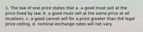 1. The law of one price states that a. a good must sell at the price fixed by law. b. a good must sell at the same price at all locations. c. a good cannot sell for a price greater than the legal price ceiling. d. nominal exchange rates will not vary.