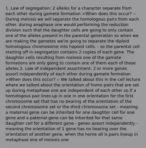 1. Law of segregation: 2 alleles for a character separate from each other during gamete formation >When does this occur? -- During meiosis we will separate the homologous pairs from each other. during anaphase one would performing the reduction division such that the daughter cells are going to only contain one of the alleles present in the parental generation so when we are making the gametes we're going to separate the diploid homologous chromosome into haploid cells. - so the parental cell starting off in segregation contains 2 copies of each gene. The daughter cells resulting from meiosis one of the gamete formations are only going to contain one of them each of those alleles 2. Law of independent assortment: 2 or more genes assort independently of each other during gamete formation >When does this occur? -- We talked about this in the cell lecture where we talked about the orientation of homo pairs that are set up during metaphase one are independent of each other so if a homologous pair lines up in one in one orientation for the first chromosome set that has no bearing of the orientation of the second chromosome set or the third chromosome set - meaning a maternal gene can be inherited for one daughter cell for one gene and a paternal gene can be inherited for that same daughter cell for a different gene - genes assort independently -meaning the orientation of 1 gene has no bearing over the orientation of another gene, when the home all is pairs lineup in metaphase one of meiosis one