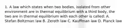 1. A law which states when two bodies, isolated from other environment are in thermal equilibrium with a third body, the two are in thermal equilibrium with each other is called: A. Stefan Boltzman law B. Zeroth law C. Kauffman law D. Planck law