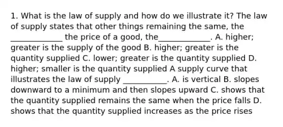 1. What is the law of supply and how do we illustrate it? The law of supply states that other things remaining the same, the _____________ the price of a good, the_____________. A. higher; greater is the supply of the good B. higher; greater is the quantity supplied C. lower; greater is the quantity supplied D. higher; smaller is the quantity supplied A supply curve that illustrates the law of supply ___________. A. is vertical B. slopes downward to a minimum and then slopes upward C. shows that the quantity supplied remains the same when the price falls D. shows that the quantity supplied increases as the price rises