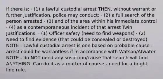 If there is: · (1) a lawful custodial arrest THEN, without warrant or further justification, police may conduct: · (2) a full search of the person arrested · (3) and of the area within his immediate control · (4) as a contemporaneous incident of that arrest Twin Justifications: · (1) Officer safety (need to find weapons) · (2) Need to find evidence (that could be concealed or destroyed) NOTE - Lawful custodial arrest is one based on probable cause - arrest could be warrantless if in accordance with Watson/Atwater NOTE - do NOT need any suspicion/cause that search will find ANYTHING. Can do it as a matter of course - need for a bright line rule.