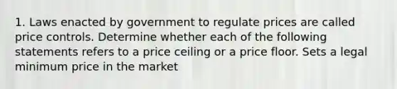 1. Laws enacted by government to regulate prices are called price controls. Determine whether each of the following statements refers to a price ceiling or a price floor. Sets a legal minimum price in the market