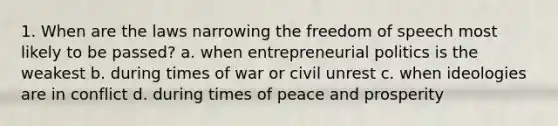 1. When are the laws narrowing the freedom of speech most likely to be passed? a. when entrepreneurial politics is the weakest b. during times of war or civil unrest c. when ideologies are in conflict d. during times of peace and prosperity