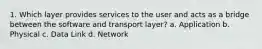 1. Which layer provides services to the user and acts as a bridge between the software and transport layer? a. Application b. Physical c. Data Link d. Network