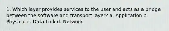 1. Which layer provides services to the user and acts as a bridge between the software and transport layer? a. Application b. Physical c. Data Link d. Network