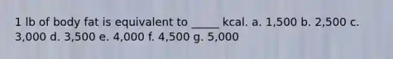 1 lb of body fat is equivalent to _____ kcal. a. 1,500 b. 2,500 c. 3,000 d. 3,500 e. 4,000 f. 4,500 g. 5,000