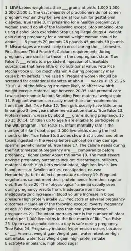 1. LBW babies weigh less than ___ grams at birth. 1,000 1,500 2,000 2,500 2. The vast majority of practitioners do not screen pregnant women they believe are at low risk for gestational diabetes. True False 3. In preparing for a healthy pregnancy, a woman should do all of the following except: Stop smoking Stop using alcohol Stop exercising Stop using illegal drugs 4. Weight gain during pregnancy for a normal weight woman should be about ___. 5 pounds 20 pounds 28 pounds 45 pounds 50 pounds 5. Miscarriages are most likely to occur during the __ trimester. First Second Third Fourth 6. Calcium requirements during pregnancy are similar to those in the nonpregnant state. True False 7. ___ refers to a persistent ingestion of unsuitable substances that have little or no nutritional value. Feta Pica Mocha Pooca 8. Too much vitamin A during pregnancy may cause birth defects. True False 9. Pregnant women should be screened for gestational diabetes at about ___ weeks. 8 15 21 26 39 10. All of the following are more likely to affect low birth weight except: Maternal age between 20-35 Late prenatal care Low socioeconomic factors Smoking Poor maternal weight gain 11. Pregnant women can easily meet their iron requirements from their diet. True False 12. Teen girls usually have little or no linear growth two years after menstruation starts. True False 13. Protein needs increase by about ___ grams during pregnancy. 15 20 25 30 14. Children up to age 6 are eligible to participate in the WIC program. True False 15. Infant mortality rate is the number of infant deaths per 1,000 live births during the first month of life. True False 16. Studies show that alcohol and other toxins ingested in the weeks before conception may damage sperms' genetic material. True False 17. The calorie needs during the first trimester of pregnancy are ___ compared to before pregnancy. Higher Lower About the same 18. The most severe adverse pregnancy outcomes include: Miscarriages, stillbirth, maternal death High birth weight infant, high iron levels, low blood pressure Swollen ankles, constipation, nausea Hemorrhoids, birth defects, premature delivery 19. Pregnant vegetarians cannot meet their protein needs from their regular diet. True False 20. The "physiological" anemia usually seen during pregnancy results from: Inadequate iron intake Inadequate zinc Increase in blood volume Increase in blood pressure High protein intake 21. Predictors of adverse pregnancy outcomes include all of the following except: Poverty Pregnancy at age 20 Poor weight gain Less than one year between pregnancies 22. The infant mortality rate is the number of infant deaths per 1,000 live births in the first month of life. True False 23. Up to two alcoholic drinks a day is safe during pregnancy. True False 24. Pregnancy-induced hypertension occurs because of ___. Anemia, weight gain Weight gain, water retention High salt intake, water loss Weight gain, high protein intake Electrolyte imbalance, high blood sugar