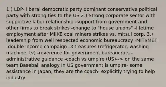 1.) LDP- liberal democratic party dominant conservative political party with strong ties to the US 2.) Strong corporate sector with supportive labor relationship -support from government and other firms to break strikes -change to "house unions" -lifetime employment after MIIKE coal miners strikes vs. mitsui corp. 3.) leadership from well respected economic bureaucracy -MITI/METI -double income campaign -3 treasures (refrigerator, washing machine, tv) -reverence for government bureaucrats -administrative guidance -coach vs umpire (US)--> on the same team Baseball analogy In US government is umpire- some assistance In Japan, they are the coach- explicitly trying to help industry