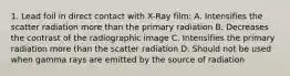 1. Lead foil in direct contact with X-Ray film: A. Intensifies the scatter radiation more than the primary radiation B. Decreases the contrast of the radiographic image C. Intensifies the primary radiation more than the scatter radiation D. Should not be used when gamma rays are emitted by the source of radiation