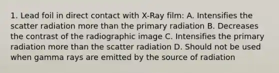 1. Lead foil in direct contact with X-Ray film: A. Intensifies the scatter radiation more than the primary radiation B. Decreases the contrast of the radiographic image C. Intensifies the primary radiation more than the scatter radiation D. Should not be used when gamma rays are emitted by the source of radiation