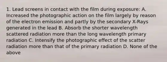 1. Lead screens in contact with the film during exposure: A. Increased the photographic action on the film largely by reason of the electron emission and partly by the secondary X-Rays generated in the lead B. Absorb the shorter wavelength scattered radiation more than the long wavelength primary radiation C. Intensify the photographic effect of the scatter radiation more than that of the primary radiation D. None of the above