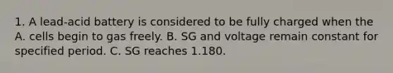 1. A lead-acid battery is considered to be fully charged when the A. cells begin to gas freely. B. SG and voltage remain constant for specified period. C. SG reaches 1.180.