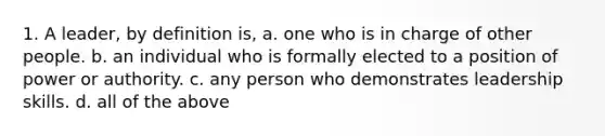 1. A leader, by definition is, a. one who is in charge of other people. b. an individual who is formally elected to a position of power or authority. c. any person who demonstrates leadership skills. d. all of the above