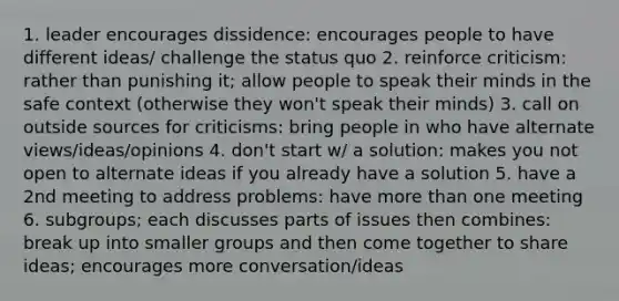 1. leader encourages dissidence: encourages people to have different ideas/ challenge the status quo 2. reinforce criticism: rather than punishing it; allow people to speak their minds in the safe context (otherwise they won't speak their minds) 3. call on outside sources for criticisms: bring people in who have alternate views/ideas/opinions 4. don't start w/ a solution: makes you not open to alternate ideas if you already have a solution 5. have a 2nd meeting to address problems: have more than one meeting 6. subgroups; each discusses parts of issues then combines: break up into smaller groups and then come together to share ideas; encourages more conversation/ideas