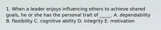 1. When a leader enjoys influencing others to achieve shared goals, he or she has the personal trait of _____. A. dependability B. flexibility C. cognitive ability D. integrity E. motivation